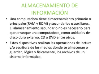 ALMACENAMIENTO DE
INFORMACIÓN
• Una computadora tiene almacenamiento primario o
principales(RAM y ROM) y secundarios o auxiliares.
El almacenamiento secundario no es necesario para
que arranque una computadora, como unidades de
disco duro externo, CD o DVD entre otros.
• Estos dispositivos realizan las operaciones de lectura
y/o escritura de los medios donde se almacenan o
guardan, lógica y físicamente, los archivos de un
sistema informático.
 
