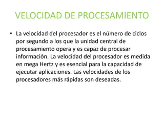 VELOCIDAD DE PROCESAMIENTO
• La velocidad del procesador es el número de ciclos
por segundo a los que la unidad central de
procesamiento opera y es capaz de procesar
información. La velocidad del procesador es medida
en mega Hertz y es esencial para la capacidad de
ejecutar aplicaciones. Las velocidades de los
procesadores más rápidas son deseadas.
 
