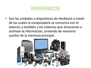 PERIFÉRICOS
• Son las unidades o dispositivos de Hardware a través
de los cuales la computadora se comunica con el
exterior, y también a los sistemas que almacenan o
archivan la información, sirviendo de memoria
auxiliar de la memoria principal.
 