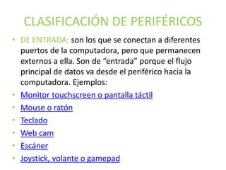 CLASIFICACIÓN DE PERIFÉRICOS
• DE ENTRADA: son los que se conectan a diferentes
puertos de la computadora, pero que permanecen
externos a ella. Son de “entrada” porque el flujo
principal de datos va desde el periférico hacia la
computadora. Ejemplos:
• Monitor touchscreen o pantalla táctil
• Mouse o ratón
• Teclado
• Web cam
• Escáner
• Joystick, volante o gamepad
 