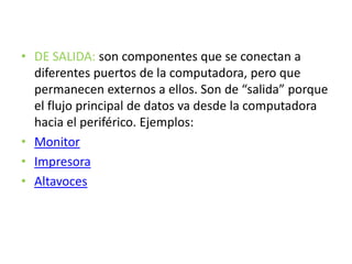 • DE SALIDA: son componentes que se conectan a
diferentes puertos de la computadora, pero que
permanecen externos a ellos. Son de “salida” porque
el flujo principal de datos va desde la computadora
hacia el periférico. Ejemplos:
• Monitor
• Impresora
• Altavoces
 