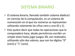 SISTEMA BINARIO
• El sistema binario, llamado también sistema diádico1
en ciencias de la computación, es un sistema de
numeración en el que los números se representan
utilizando solamente las cifras cero y uno (0 y 1).
• Esto quiere decir que todas las operaciones que la
computadora hace, desde permitirnos escribir un
simple texto hasta jugar juegos 3D, son realizados
utilizando sólo dos valores, que son los dígitos "0"
(cero) y "1" (uno).
 