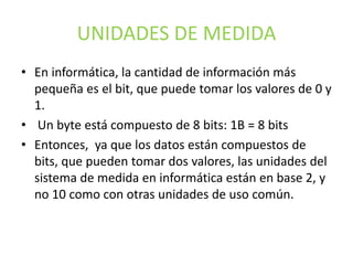 UNIDADES DE MEDIDA
• En informática, la cantidad de información más
pequeña es el bit, que puede tomar los valores de 0 y
1.
• Un byte está compuesto de 8 bits: 1B = 8 bits
• Entonces, ya que los datos están compuestos de
bits, que pueden tomar dos valores, las unidades del
sistema de medida en informática están en base 2, y
no 10 como con otras unidades de uso común.
 