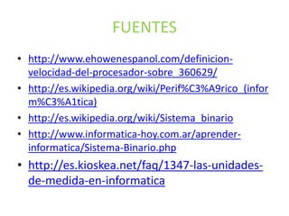 FUENTES
• http://www.ehowenespanol.com/definicion-
velocidad-del-procesador-sobre_360629/
• http://es.wikipedia.org/wiki/Perif%C3%A9rico_(infor
m%C3%A1tica)
• http://es.wikipedia.org/wiki/Sistema_binario
• http://www.informatica-hoy.com.ar/aprender-
informatica/Sistema-Binario.php
• http://es.kioskea.net/faq/1347-las-unidades-
de-medida-en-informatica
 
