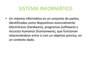 SISTEMA INFORMÁTICO
• Un sistema informático es un conjunto de partes,
identificadas como dispositivos esencialmente
electrónicos (hardware), programas (software) y
recursos humanos (humanware), que funcionan
relacionándose entre sí con un objetivo preciso, en
un contexto dado.
 