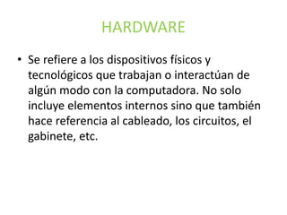 HARDWARE
• Se refiere a los dispositivos físicos y
tecnológicos que trabajan o interactúan de
algún modo con la computadora. No solo
incluye elementos internos sino que también
hace referencia al cableado, los circuitos, el
gabinete, etc.
 