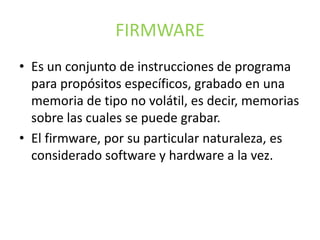 FIRMWARE
• Es un conjunto de instrucciones de programa
para propósitos específicos, grabado en una
memoria de tipo no volátil, es decir, memorias
sobre las cuales se puede grabar.
• El firmware, por su particular naturaleza, es
considerado software y hardware a la vez.
 