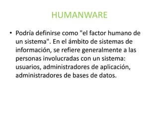HUMANWARE
• Podría definirse como "el factor humano de
un sistema". En el ámbito de sistemas de
información, se refiere generalmente a las
personas involucradas con un sistema:
usuarios, administradores de aplicación,
administradores de bases de datos.
 
