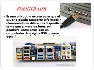 PUERTOS USB
 Es una entrada o acceso para que el
usuario pueda compartir información
almacenada en diferentes dispositivos
como una cámara de fotos, un
pendrive, entre otros, con un
computador. Las siglas USB quieren
decir Bus de Serie Universal en inglés.
 