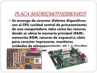 PLACA MADRE(MOTHERBOARD)
 Se encarga de conectar distintos dispositivos
con el CPU (unidad central de procesamiento)
de una computadora, tales como las ranuras
donde se ubica la memoria principal (RAM),
memorias ROM, ranuras de expansión (slots
para conectar impresoras, monitores,
unidades de almacenamiento, etc.), o circuitos
electrónicos de soporte.
 