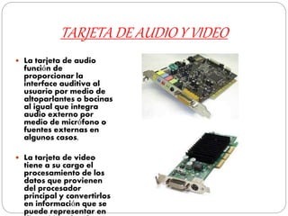 TARJETA DE AUDIO Y VIDEO
 La tarjeta de audio
función de
proporcionar la
interface auditiva al
usuario por medio de
altoparlantes o bocinas
al igual que integra
audio externo por
medio de micrófono o
fuentes externas en
algunos casos.
 La tarjeta de video
tiene a su cargo el
procesamiento de los
datos que provienen
del procesador
principal y convertirlos
en información que se
puede representar en
 