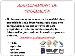 ALMACENAMIENTO DE
INFORMACION
 El almacenamiento es una de las actividades o
capacidades más importantes que tiene una
computadora, ya que a través de esta
propiedad el sistema puede recordar la
información guardada en la sección o proceso
anterior.
Dispositivos de almacenamiento
 Todo
aparato
que se
utilice para
 