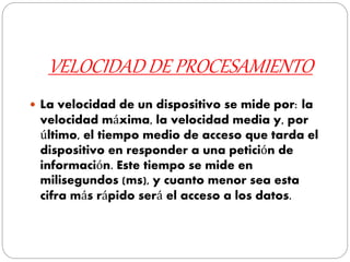 VELOCIDAD DE PROCESAMIENTO
 La velocidad de un dispositivo se mide por: la
velocidad máxima, la velocidad media y, por
último, el tiempo medio de acceso que tarda el
dispositivo en responder a una petición de
información. Este tiempo se mide en
milisegundos (ms), y cuanto menor sea esta
cifra más rápido será el acceso a los datos.
 
