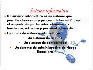 Sistema informatico
 Un sistema informático es un sistema que
permite almacenar y procesar información; es
el conjunto de partes interrelacionadas:
hardware, software y personal informático.
 Ejemplos de sistemas informáticos:
 Un sistema de nómina.
 Un sistema de contabilidad.
 Un sistema de administración de riesgo
financiero.
 