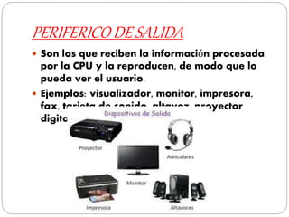 PERIFERICO DE SALIDA
 Son los que reciben la información procesada
por la CPU y la reproducen, de modo que lo
pueda ver el usuario.
 Ejemplos: visualizador, monitor, impresora,
fax, tarjeta de sonido, altavoz, proyector
digital, auriculares.
 