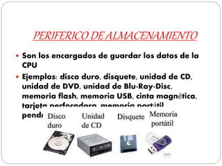 PERIFERICO DE ALMACENAMIENTO
 Son los encargados de guardar los datos de la
CPU
 Ejemplos: disco duro, disquete, unidad de CD,
unidad de DVD, unidad de Blu-Ray-Disc,
memoria flash, memoria USB, cinta magnética,
tarjeta perforadora, memoria portátil,
pendrive.
 