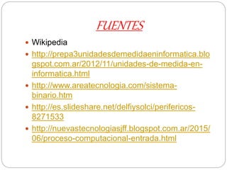 FUENTES
 Wikipedia
 http://prepa3unidadesdemedidaeninformatica.blo
gspot.com.ar/2012/11/unidades-de-medida-en-
informatica.html
 http://www.areatecnologia.com/sistema-
binario.htm
 http://es.slideshare.net/delfiysolci/perifericos-
8271533
 http://nuevastecnologiasjff.blogspot.com.ar/2015/
06/proceso-computacional-entrada.html
 