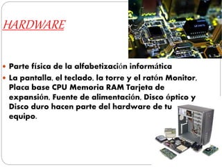 HARDWARE
 Parte física de la alfabetización informática
 La pantalla, el teclado, la torre y el ratón Monitor,
Placa base CPU Memoria RAM Tarjeta de
expansión, Fuente de alimentación, Disco óptico y
Disco duro hacen parte del hardware de tu
equipo.
 
