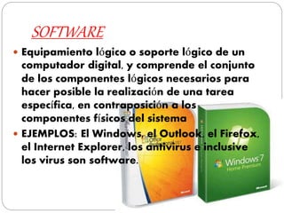SOFTWARE
 Equipamiento lógico o soporte lógico de un
computador digital, y comprende el conjunto
de los componentes lógicos necesarios para
hacer posible la realización de una tarea
específica, en contraposición a los
componentes físicos del sistema
 EJEMPLOS: El Windows, el Outlook, el Firefox,
el Internet Explorer, los antivirus e inclusive
los virus son software.
 