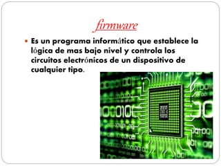 firmware
 Es un programa informático que establece la
lógica de mas bajo nivel y controla los
circuitos electrónicos de un dispositivo de
cualquier tipo.
 