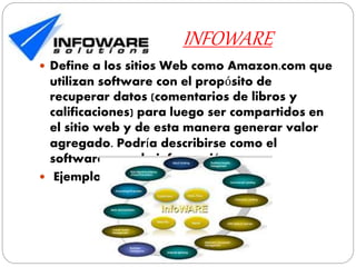 INFOWARE
 Define a los sitios Web como Amazon.com que
utilizan software con el propósito de
recuperar datos (comentarios de libros y
calificaciones) para luego ser compartidos en
el sitio web y de esta manera generar valor
agregado. Podría describirse como el
software para la información.
 Ejemplo: mercado libre.
 