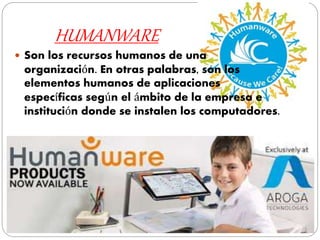 HUMANWARE
 Son los recursos humanos de una
organización. En otras palabras, son los
elementos humanos de aplicaciones
específicas según el ámbito de la empresa e
institución donde se instalen los computadores.
 