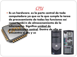 CPU
 Es un hardware, es la parte central de toda
computadora ya que es la que cumple la tarea
de procesamiento de todas las funciones así
como también de almacenamiento de la
información. Significa unidad de
procesamiento central. Dentro de ella se
encuentra el alu y uc
 