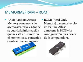 MEMORIAS (RAM – ROM)
 RAM: Random Access
Memory o memoria de
acceso aleatorio, es donde
se guarda la información
que se está utilizando en
el momento; su contenido
cambia constantemente.
 ROM: (Read Only
Memory) o memoria solo
de lectura. Allí se
almacena la BIOS y la
configuración más básica
de la computadora.
 