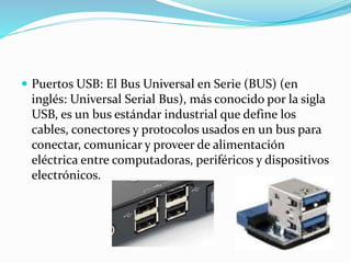  Puertos USB: El Bus Universal en Serie (BUS) (en
inglés: Universal Serial Bus), más conocido por la sigla
USB, es un bus estándar industrial que define los
cables, conectores y protocolos usados en un bus para
conectar, comunicar y proveer de alimentación
eléctrica entre computadoras, periféricos y dispositivos
electrónicos.
 