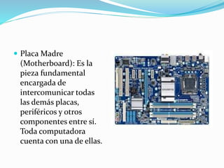  Placa Madre
(Motherboard): Es la
pieza fundamental
encargada de
intercomunicar todas
las demás placas,
periféricos y otros
componentes entre sí.
Toda computadora
cuenta con una de ellas.
 
