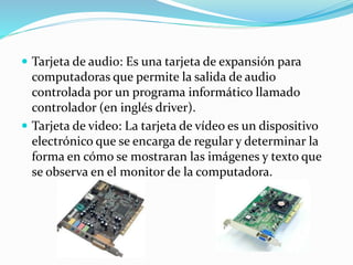  Tarjeta de audio: Es una tarjeta de expansión para
computadoras que permite la salida de audio
controlada por un programa informático llamado
controlador (en inglés driver).
 Tarjeta de video: La tarjeta de vídeo es un dispositivo
electrónico que se encarga de regular y determinar la
forma en cómo se mostraran las imágenes y texto que
se observa en el monitor de la computadora.
 
