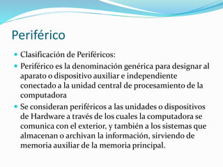 Periférico
 Clasificación de Periféricos:
 Periférico es la denominación genérica para designar al
aparato o dispositivo auxiliar e independiente
conectado a la unidad central de procesamiento de la
computadora
 Se consideran periféricos a las unidades o dispositivos
de Hardware a través de los cuales la computadora se
comunica con el exterior, y también a los sistemas que
almacenan o archivan la información, sirviendo de
memoria auxiliar de la memoria principal.
 