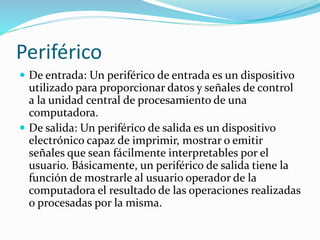 Periférico
 De entrada: Un periférico de entrada es un dispositivo
utilizado para proporcionar datos y señales de control
a la unidad central de procesamiento de una
computadora.
 De salida: Un periférico de salida es un dispositivo
electrónico capaz de imprimir, mostrar o emitir
señales que sean fácilmente interpretables por el
usuario. Básicamente, un periférico de salida tiene la
función de mostrarle al usuario operador de la
computadora el resultado de las operaciones realizadas
o procesadas por la misma.
 