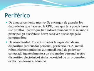 Periférico
 De almacenamiento masivo: Se encargan de guardar los
datos de los que hace uso la CPU, para que ésta pueda hacer
uso de ellos una vez que han sido eliminados de la memoria
principal, ya que ésta se borra cada vez que se apaga la
computadora.
 De conectividad: Conectividad es la capacidad de un
dispositivo (ordenador personal, periférico, PDA, móvil,
robot, electrodoméstico, automóvil, etc.) de poder ser
conectado (generalmente a un ordenador personal u otro
dispositivo electrónico) sin la necesidad de un ordenador,
es decir en forma autónomo.
 