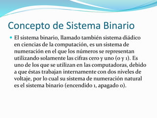 Concepto de Sistema Binario
 El sistema binario, llamado también sistema diádico
en ciencias de la computación, es un sistema de
numeración en el que los números se representan
utilizando solamente las cifras cero y uno (0 y 1). Es
uno de los que se utilizan en las computadoras, debido
a que éstas trabajan internamente con dos niveles de
voltaje, por lo cual su sistema de numeración natural
es el sistema binario (encendido 1, apagado 0).
 