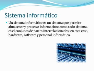 Sistema informático
 Un sistema informático es un sistema que permite
almacenar y procesar información; como todo sistema,
es el conjunto de partes interrelacionadas: en este caso,
hardware, software y personal informático.
 