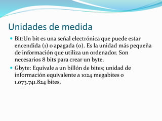 Unidades de medida
 Bit:Un bit es una señal electrónica que puede estar
encendida (1) o apagada (0). Es la unidad más pequeña
de información que utiliza un ordenador. Son
necesarios 8 bits para crear un byte.
 Gbyte: Equivale a un billón de bites; unidad de
información equivalente a 1024 megabites o
1.073.741.824 bites.
 