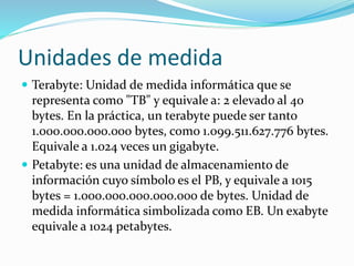 Unidades de medida
 Terabyte: Unidad de medida informática que se
representa como "TB" y equivale a: 2 elevado al 40
bytes. En la práctica, un terabyte puede ser tanto
1.000.000.000.000 bytes, como 1.099.511.627.776 bytes.
Equivale a 1.024 veces un gigabyte.
 Petabyte: es una unidad de almacenamiento de
información cuyo símbolo es el PB, y equivale a 1015
bytes = 1.000.000.000.000.000 de bytes. Unidad de
medida informática simbolizada como EB. Un exabyte
equivale a 1024 petabytes.
 