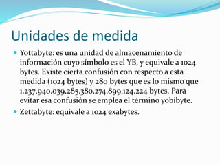 Unidades de medida
 Yottabyte: es una unidad de almacenamiento de
información cuyo símbolo es el YB, y equivale a 1024
bytes. Existe cierta confusión con respecto a esta
medida (1024 bytes) y 280 bytes que es lo mismo que
1.237.940.039.285.380.274.899.124.224 bytes. Para
evitar esa confusión se emplea el término yobibyte.
 Zettabyte: equivale a 1024 exabytes.
 