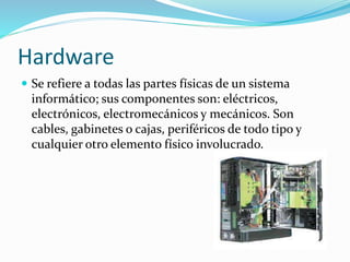 Hardware
 Se refiere a todas las partes físicas de un sistema
informático; sus componentes son: eléctricos,
electrónicos, electromecánicos y mecánicos. Son
cables, gabinetes o cajas, periféricos de todo tipo y
cualquier otro elemento físico involucrado.
 