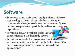 Software
 Se conoce como software al equipamiento lógico o
soporte lógico de un sistema informático, que
comprende el conjunto de los componentes lógicos
necesarios que hacen posible la realización de tareas
específicas.
 Permite al usuario realizar todas las tareas
concernientes a la edición de textos
 Permite al resto de los programas funcionar
adecuadamente, facilitando también la interacción
entre los componentes físicos y el resto de las
aplicaciones
 