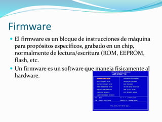 Firmware
 El firmware es un bloque de instrucciones de máquina
para propósitos específicos, grabado en un chip,
normalmente de lectura/escritura (ROM, EEPROM,
flash, etc.
 Un firmware es un software que maneja físicamente al
hardware.
 