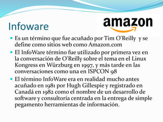 Infoware
 Es un término que fue acuñado por Tim O'Reilly y se
define como sitios web como Amazon.com
 El InfoWare término fue utilizado por primera vez en
la conversación de O'Reilly sobre el tema en el Linux
Kongress en Würzburg en 1997, y más tarde en las
conversaciones como una en ISPCON 98
 El término InfoWare era en realidad mucho antes
acuñado en 1981 por Hugh Gillespie y registrado en
Canadá en 1982 como el nombre de un desarrollo de
software y consultoría centrada en la entrega de simple
pegamento herramientas de información.
 