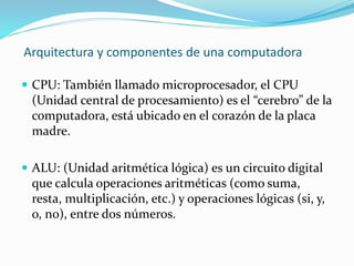 Arquitectura y componentes de una computadora
 CPU: También llamado microprocesador, el CPU
(Unidad central de procesamiento) es el “cerebro” de la
computadora, está ubicado en el corazón de la placa
madre.
 ALU: (Unidad aritmética lógica) es un circuito digital
que calcula operaciones aritméticas (como suma,
resta, multiplicación, etc.) y operaciones lógicas (si, y,
o, no), entre dos números.
 