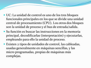  UC: La unidad de control es uno de los tres bloques
funcionales principales en los que se divide una unidad
central de procesamiento (CPU). Los otros dos bloques
son la unidad de proceso y el bus de entrada/salida.
 Su función es buscar las instrucciones en la memoria
principal, decodificarlas (interpretación) y ejecutarlas,
empleando para ello la unidad de proceso.
 Existen 2 tipos de unidades de control, las cableadas,
usadas generalmente en máquinas sencillas, y las
micro programadas, propias de máquinas más
complejas.
 