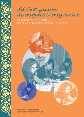Alfabetizaci—n
de mujeres inmigrantes
Mujeres marroquíes
en aulas de educación no formal
Serie de Cuadernos de
Educación No Sexista Nº 25
ALFABETIZACION PORTADA:Maquetación 1 27/01/10 14:27 Página 1
 