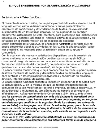 II
II.- QUÉ ENTENDEMOS POR ALFABETIZACIÓN MULTIMEDIA
En torno a la Alfabetización....
El concepto de alfabetización, en un principio centrada exclusivamente en el
lenguaje verbal, como ya hemos apuntado, y en los procedimientos
mecánicos de codificación y descodificación de textos, ha evolucionado
sustancialmente en las últimas décadas. Se ha superando su carácter
meramente instrumental de lecto-escritura, para plantearse sus implicaciones
individuales y sociales, así como la finalidad última de la alfabetización y su
influencia en la transformación de los modelos de sociedad.
Según definición de la UNESCO, es analfabeta funcional la persona que no
puede emprender aquellas actividades en las cuales la alfabetización (saber
leer y escribir) es necesaria para la actuación eficaz en su grupo y
comunidad.
Con la aparición de nuevos y sofisticados dispositivos para la creación de
textos multimedia, y la combinación de diversos sistemas simbólicos,
corremos el riesgo de volver a centrar nuestra atención en el estudio de las
‘formas’ en detrimento del ‘contenido’, no podemos caer en el error de
quedarnos en el estudio de los ‘medios’, sin llegar a los ‘fines’.
La alfabetización multimedia que aquí proponemos pretende superar la mera
destreza mecánica de codificar y decodificar textos en diferentes lenguajes
para centrase en las implicaciones individuales y sociales de su creación,
difusión, interpretación, utilización, etc.
La alfabetización funcional consiste al menos en disponer de la facultad para
la comunicación, y, en la medida en que las formas predominantes de
comunicar se vayan modificando (de oral a impresa, de ésta a audiovisual, y
de audiovisual a multimedia), también habrá de hacerlo el concepto de
alfabetización. Así parece entenderlo Corominas (1994:16) cuando afirma
que los sistemas de comunicación van más allá (aunque la necesitan) de la
tecnología, y crean, como hemos visto en el caso de la imprenta, un conjunto
de relaciones que condicionan la organización de los saberes, los valores de
una sociedad, sus lenguajes, su cultura. Es evidente, pues, que si la escuela
no entra en el conocimiento, el uso, la dinámica, la crítica de los sistemas de
comunicación de la sociedad en que vive, esta escuela no corresponde a esta
sociedad, a esta cultura.
Para Wells (1990) estar plenamente alfabetizado es estar en condiciones de
poder enfrentarse convenientemente con diferentes textos a fin de acceder a
http://www.quadernsdigitals.net/biblioteca/771/2.htm (1 of 17) [11/7/2002 1:35:01 PM]
 