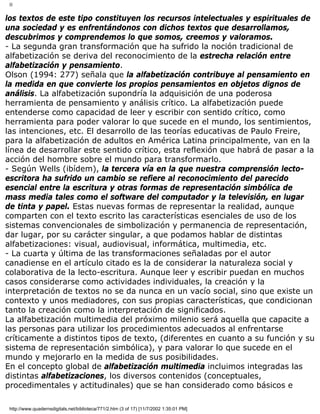 II
los textos de este tipo constituyen los recursos intelectuales y espirituales de
una sociedad y es enfrentándonos con dichos textos que desarrollamos,
descubrimos y comprendemos lo que somos, creemos y valoramos.
- La segunda gran transformación que ha sufrido la noción tradicional de
alfabetización se deriva del reconocimiento de la estrecha relación entre
alfabetización y pensamiento.
Olson (1994: 277) señala que la alfabetización contribuye al pensamiento en
la medida en que convierte los propios pensamientos en objetos dignos de
análisis. La alfabetización supondría la adquisición de una poderosa
herramienta de pensamiento y análisis crítico. La alfabetización puede
entenderse como capacidad de leer y escribir con sentido crítico, como
herramienta para poder valorar lo que sucede en el mundo, los sentimientos,
las intenciones, etc. El desarrollo de las teorías educativas de Paulo Freire,
para la alfabetización de adultos en América Latina principalmente, van en la
línea de desarrollar este sentido crítico, esta reflexión que habrá de pasar a la
acción del hombre sobre el mundo para transformarlo.
- Según Wells (ibídem), la tercera vía en la que nuestra comprensión lecto-
escritora ha sufrido un cambio se refiere al reconocimiento del parecido
esencial entre la escritura y otras formas de representación simbólica de
mass media tales como el software del computador y la televisión, en lugar
de tinta y papel. Estas nuevas formas de representar la realidad, aunque
comparten con el texto escrito las características esenciales de uso de los
sistemas convencionales de simbolización y permanencia de representación,
dar lugar, por su carácter singular, a que podamos hablar de distintas
alfabetizaciones: visual, audiovisual, informática, multimedia, etc.
- La cuarta y última de las transformaciones señaladas por el autor
canadiense en el artículo citado es la de considerar la naturaleza social y
colaborativa de la lecto-escritura. Aunque leer y escribir puedan en muchos
casos considerarse como actividades individuales, la creación y la
interpretación de textos no se da nunca en un vacío social, sino que existe un
contexto y unos mediadores, con sus propias características, que condicionan
tanto la creación como la interpretación de significados.
La alfabetización multimedia del próximo milenio será aquella que capacite a
las personas para utilizar los procedimientos adecuados al enfrentarse
críticamente a distintos tipos de texto, (diferentes en cuanto a su función y su
sistema de representación simbólica), y para valorar lo que sucede en el
mundo y mejorarlo en la medida de sus posibilidades.
En el concepto global de alfabetización multimedia incluimos integradas las
distintas alfabetizaciones, los diversos contenidos (conceptuales,
procedimentales y actitudinales) que se han considerado como básicos e
http://www.quadernsdigitals.net/biblioteca/771/2.htm (3 of 17) [11/7/2002 1:35:01 PM]
 