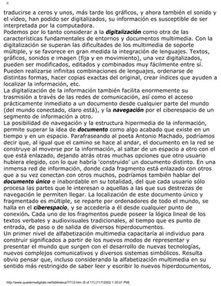 II
traducirse a ceros y unos, más tarde los gráficos, y ahora también el sonido y
el vídeo, han podido ser digitalizados, su información es susceptible de ser
interpretada por la computadora.
Podemos por lo tanto considerar a la digitalización como otra de las
características fundamentales de entornos y documentos multimedia. Con la
digitalización se superan las dificultades de los multimedia de soporte
múltiple, y se favorece en gran medida la integración de lenguajes. Textos,
gráficos, sonidos e imagen (fija y en movimiento), una vez digitalizados,
pueden ser modificados, editados y combinados muy fácilmente entre sí.
Pueden realizarse infinitas combinaciones de lenguajes, ordenarse de
distintas formas, hacer copias exactas del original, crear índices que ayuden a
localizar la información, etc.
La digitalización de la información también facilita enormemente su
trasmisión a través de las redes de comunicación, así como el acceso
prácticamente inmediato a un documento desde cualquier parte del mundo
(del mundo conectado, claro está), y la navegación por el ciberespacio de un
segmento de información a otro.
La posibilidad de navegación y la estructura hipermedia de la información,
permite superar la idea de documento como algo acabado que existe en un
tiempo y en un espacio. Parafraseando al poeta Antonio Machado, podríamos
decir que, al igual que el camino se hace al andar, el documento en la red se
construye al moverse por la información, al saltar de un espacio a otro con el
que está enlazado, dejando atrás otras muchas opciones que otro usuario
hubiera elegido, con lo que habría ‘construido’ un documento distinto. En una
inmensa red de información, donde cada fragmento está enlazado con otros
que a su vez conectan con otros muchos, podríamos también hablar del
documento único e inabordable en su totalidad, del que cada usuario sólo
procesa las partes que le interesan o aquellas a las que sus destrezas de
navegación le permiten llegar. La localización de este documento único y
fragmentado es múltiple, se reparte por ordenadores de todo el mundo, se
halla en el ciberespacio, y se accedería a él desde cualquier punto de
conexión. Cada uno de los fragmentos puede poseer la lógica lineal de los
textos verbales y audiovisuales tradicionales, al tiempo que es punto de
entrada, de paso o de salida de diversos hiperdocumentos.
Un primer nivel de alfabetización multimedia capacitaría al individuo para
construir significados a partir de los nuevos modos de representar y
presentar el mundo que surgen con el desarrollo de nuevas tecnologías,
nuevos complejos comunicativos y diversos sistemas simbólicos. Resulta
obvio pensar que, incluso considerando la alfabetización multimedia en su
sentido más restringido de saber leer y escribir lo nuevos hiperdocumentos,
http://www.quadernsdigitals.net/biblioteca/771/2.htm (8 of 17) [11/7/2002 1:35:01 PM]
 