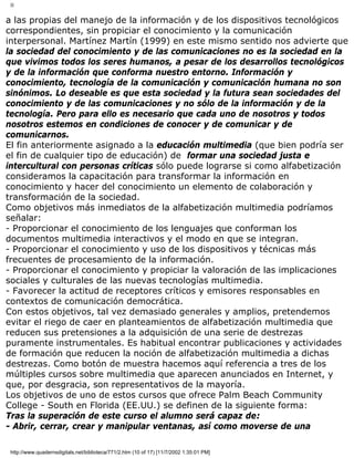 II
a las propias del manejo de la información y de los dispositivos tecnológicos
correspondientes, sin propiciar el conocimiento y la comunicación
interpersonal. Martínez Martín (1999) en este mismo sentido nos advierte que
la sociedad del conocimiento y de las comunicaciones no es la sociedad en la
que vivimos todos los seres humanos, a pesar de los desarrollos tecnológicos
y de la información que conforma nuestro entorno. Información y
conocimiento, tecnología de la comunicación y comunicación humana no son
sinónimos. Lo deseable es que esta sociedad y la futura sean sociedades del
conocimiento y de las comunicaciones y no sólo de la información y de la
tecnología. Pero para ello es necesario que cada uno de nosotros y todos
nosotros estemos en condiciones de conocer y de comunicar y de
comunicarnos.
El fin anteriormente asignado a la educación multimedia (que bien podría ser
el fin de cualquier tipo de educación) de formar una sociedad justa e
intercultural con personas críticas sólo puede lograrse si como alfabetización
consideramos la capacitación para transformar la información en
conocimiento y hacer del conocimiento un elemento de colaboración y
transformación de la sociedad.
Como objetivos más inmediatos de la alfabetización multimedia podríamos
señalar:
- Proporcionar el conocimiento de los lenguajes que conforman los
documentos multimedia interactivos y el modo en que se integran.
- Proporcionar el conocimiento y uso de los dispositivos y técnicas más
frecuentes de procesamiento de la información.
- Proporcionar el conocimiento y propiciar la valoración de las implicaciones
sociales y culturales de las nuevas tecnologías multimedia.
- Favorecer la actitud de receptores críticos y emisores responsables en
contextos de comunicación democrática.
Con estos objetivos, tal vez demasiado generales y amplios, pretendemos
evitar el riego de caer en planteamientos de alfabetización multimedia que
reducen sus pretensiones a la adquisición de una serie de destrezas
puramente instrumentales. Es habitual encontrar publicaciones y actividades
de formación que reducen la noción de alfabetización multimedia a dichas
destrezas. Como botón de muestra hacemos aquí referencia a tres de los
múltiples cursos sobre multimedia que aparecen anunciados en Internet, y
que, por desgracia, son representativos de la mayoría.
Los objetivos de uno de estos cursos que ofrece Palm Beach Community
College - South en Florida (EE.UU.) se definen de la siguiente forma:
Tras la superación de este curso el alumno será capaz de:
- Abrir, cerrar, crear y manipular ventanas, así como moverse de una
http://www.quadernsdigitals.net/biblioteca/771/2.htm (10 of 17) [11/7/2002 1:35:01 PM]
 